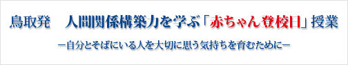鳥取発 人間関係力を学ぶ「赤ちゃん登校日」。小さないのちに感動し、生きる元気と勇気を育むために。すべての子どもたちに人間関係力を学ぶ「赤ちゃん登校日」体験を…。